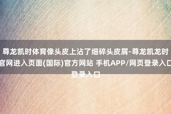 尊龙凯时体育像头皮上沾了细碎头皮屑-尊龙凯龙时官网进入页面(国际)官方网站 手机APP/网页登录入口