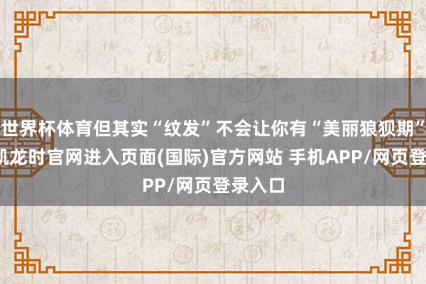 世界杯体育但其实“纹发”不会让你有“美丽狼狈期”-尊龙凯龙时官网进入页面(国际)官方网站 手机APP/网页登录入口
