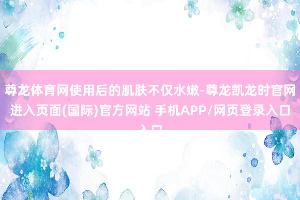 尊龙体育网使用后的肌肤不仅水嫩-尊龙凯龙时官网进入页面(国际)官方网站 手机APP/网页登录入口