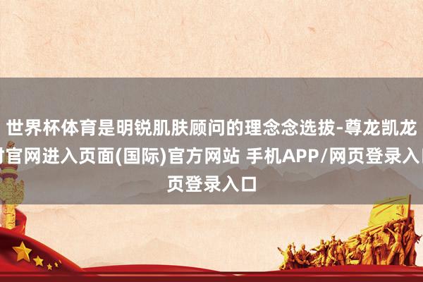 世界杯体育是明锐肌肤顾问的理念念选拔-尊龙凯龙时官网进入页面(国际)官方网站 手机APP/网页登录入口