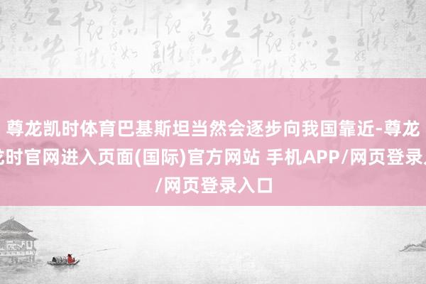 尊龙凯时体育巴基斯坦当然会逐步向我国靠近-尊龙凯龙时官网进入页面(国际)官方网站 手机APP/网页登录入口