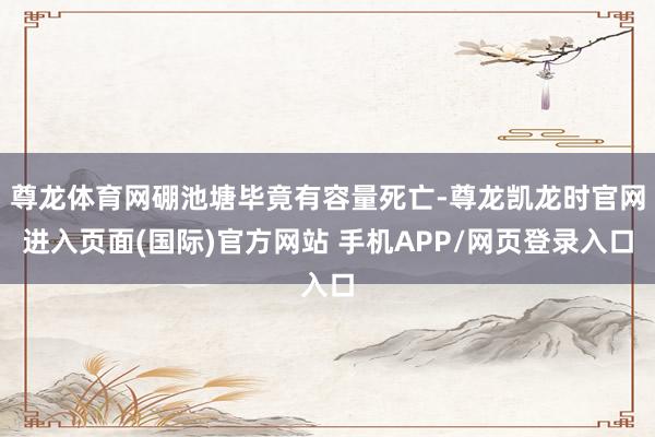 尊龙体育网硼池塘毕竟有容量死亡-尊龙凯龙时官网进入页面(国际)官方网站 手机APP/网页登录入口