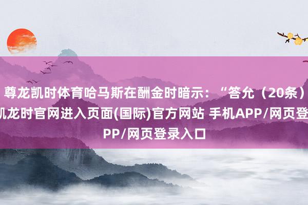 尊龙凯时体育哈马斯在酬金时暗示:“答允(20条)-尊龙凯龙时官网进入页面(国际)官方网站 手机APP/网页登录入口