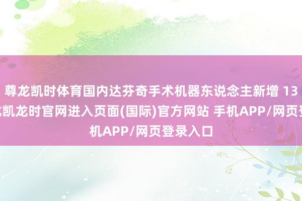 尊龙凯时体育国内达芬奇手术机器东说念主新增 13 台-尊龙凯龙时官网进入页面(国际)官方网站 手机APP/网页登录入口
