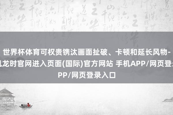 世界杯体育可权贵镌汰画面扯破、卡顿和延长风物-尊龙凯龙时官网进入页面(国际)官方网站 手机APP/网页登录入口