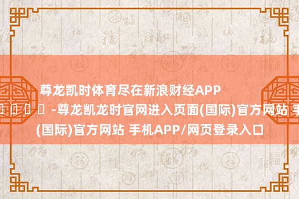 尊龙凯时体育尽在新浪财经APP            													-尊龙凯龙时官网进入页面(国际)官方网站 手机APP/网页登录入口