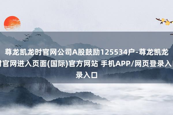 尊龙凯龙时官网公司A股鼓励125534户-尊龙凯龙时官网进入页面(国际)官方网站 手机APP/网页登录入口
