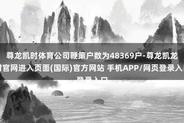 尊龙凯时体育公司鞭策户数为48369户-尊龙凯龙时官网进入页面(国际)官方网站 手机APP/网页登录入口