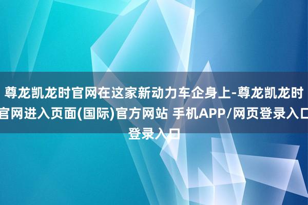 尊龙凯龙时官网在这家新动力车企身上-尊龙凯龙时官网进入页面(国际)官方网站 手机APP/网页登录入口