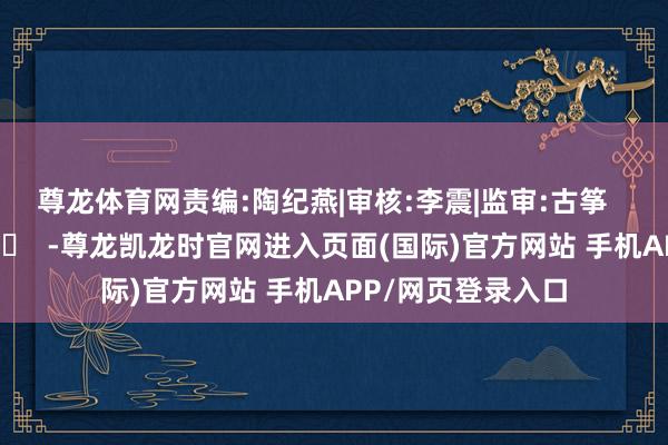 尊龙体育网 责编:陶纪燕|审核:李震|监审:古筝 -尊龙凯龙时官网进入页面(国际)官方网站 手机APP/网页登录入口