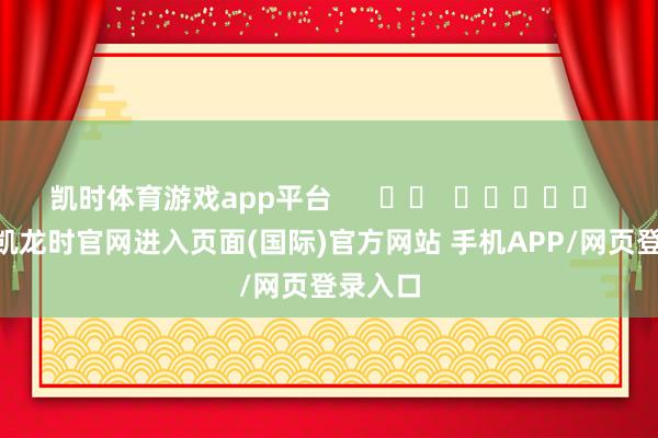 凯时体育游戏app平台 -尊龙凯龙时官网进入页面(国际)官方网站 手机APP/网页登录入口