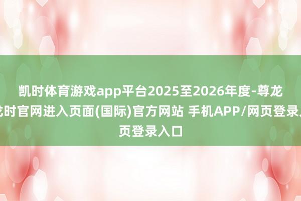 凯时体育游戏app平台2025至2026年度-尊龙凯龙时官网进入页面(国际)官方网站 手机APP/网页登录入口