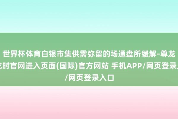 世界杯体育白银市集供需弥留的场通盘所缓解-尊龙凯龙时官网进入页面(国际)官方网站 手机APP/网页登录入口