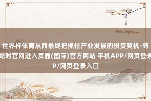 世界杯体育从而最终把抓住产业发展的投资契机-尊龙凯龙时官网进入页面(国际)官方网站 手机APP/网页登录入口