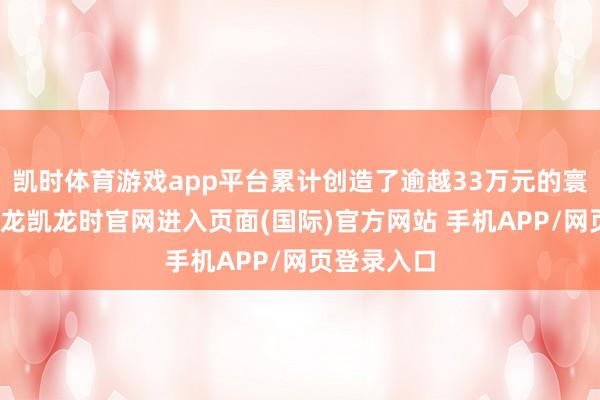 凯时体育游戏app平台累计创造了逾越33万元的寰宇收益-尊龙凯龙时官网进入页面(国际)官方网站 手机APP/网页登录入口