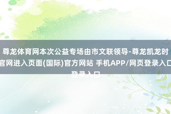 尊龙体育网本次公益专场由市文联领导-尊龙凯龙时官网进入页面(国际)官方网站 手机APP/网页登录入口