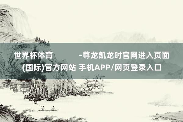 世界杯体育            -尊龙凯龙时官网进入页面(国际)官方网站 手机APP/网页登录入口