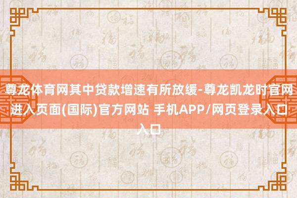 尊龙体育网其中贷款增速有所放缓-尊龙凯龙时官网进入页面(国际)官方网站 手机APP/网页登录入口