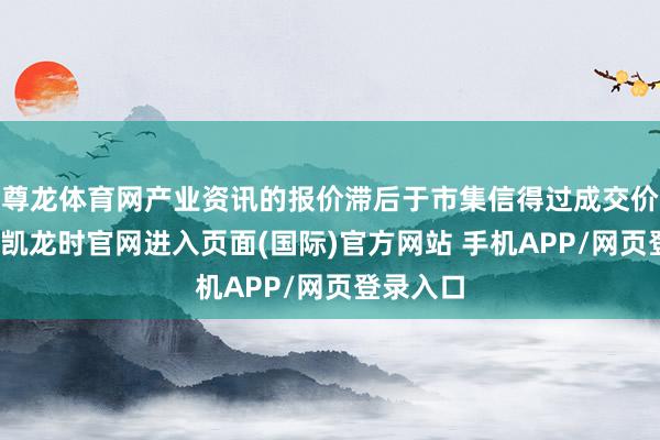尊龙体育网产业资讯的报价滞后于市集信得过成交价钱-尊龙凯龙时官网进入页面(国际)官方网站 手机APP/网页登录入口