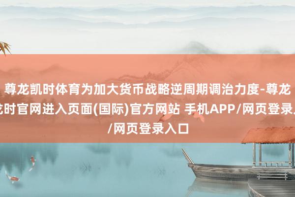 尊龙凯时体育为加大货币战略逆周期调治力度-尊龙凯龙时官网进入页面(国际)官方网站 手机APP/网页登录入口