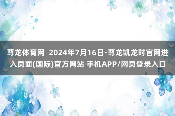 尊龙体育网  2024年7月16日-尊龙凯龙时官网进入页面(国际)官方网站 手机APP/网页登录入口