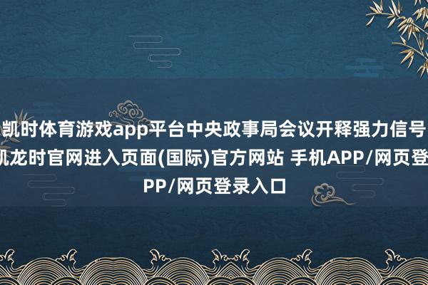 凯时体育游戏app平台中央政事局会议开释强力信号-尊龙凯龙时官网进入页面(国际)官方网站 手机APP/网页登录入口