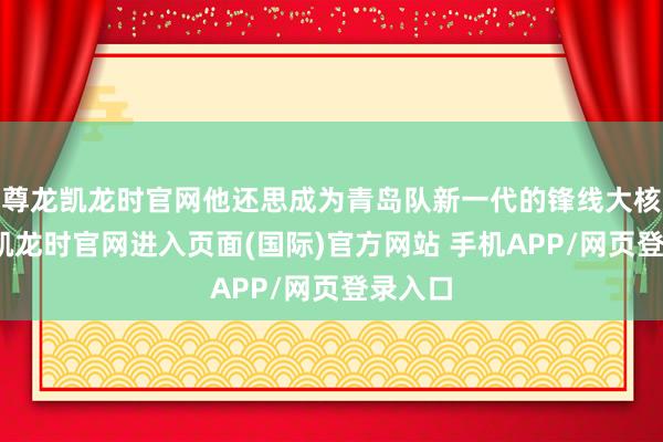尊龙凯龙时官网他还思成为青岛队新一代的锋线大核-尊龙凯龙时官网进入页面(国际)官方网站 手机APP/网页登录入口