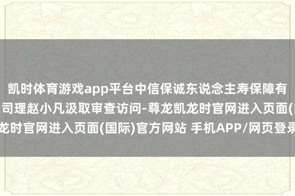 凯时体育游戏app平台中信保诚东说念主寿保障有限公司原党委布告、总司理赵小凡汲取审查访问-尊龙凯龙时官网进入页面(国际)官方网站 手机APP/网页登录入口