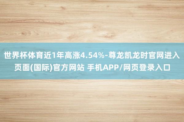 世界杯体育近1年高涨4.54%-尊龙凯龙时官网进入页面(国际)官方网站 手机APP/网页登录入口