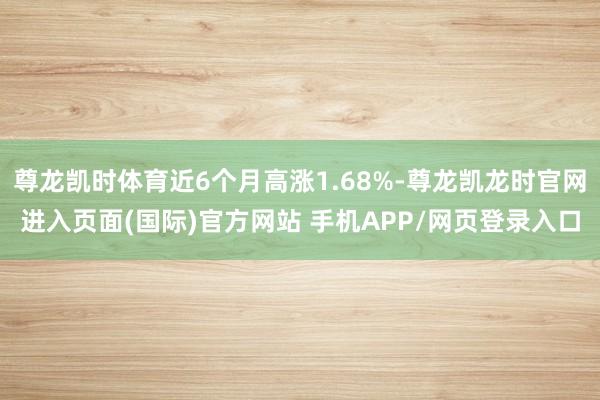 尊龙凯时体育近6个月高涨1.68%-尊龙凯龙时官网进入页面(国际)官方网站 手机APP/网页登录入口
