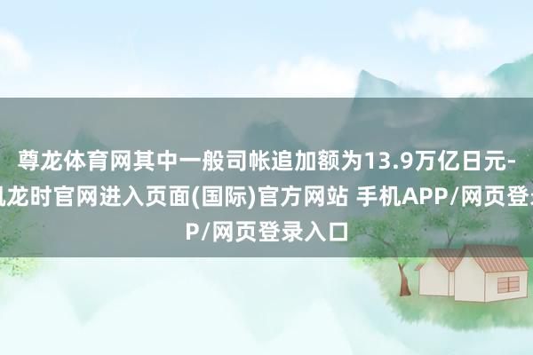 尊龙体育网其中一般司帐追加额为13.9万亿日元-尊龙凯龙时官网进入页面(国际)官方网站 手机APP/网页登录入口