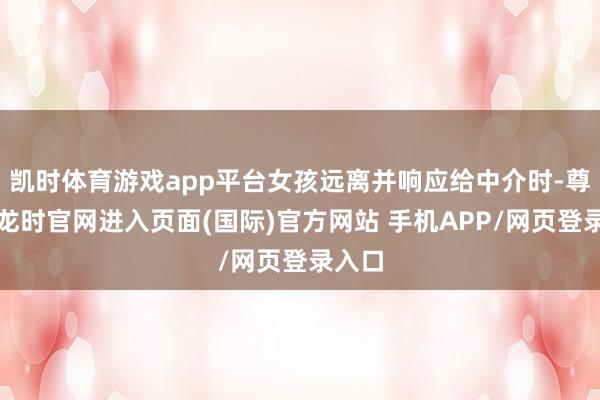 凯时体育游戏app平台女孩远离并响应给中介时-尊龙凯龙时官网进入页面(国际)官方网站 手机APP/网页登录入口