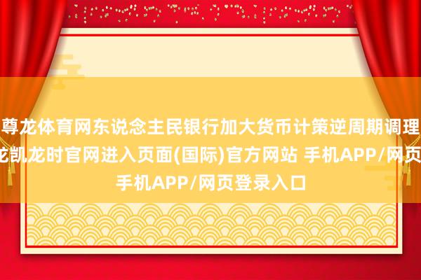 尊龙体育网东说念主民银行加大货币计策逆周期调理力度-尊龙凯龙时官网进入页面(国际)官方网站 手机APP/网页登录入口