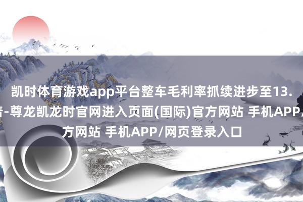 凯时体育游戏app平台整车毛利率抓续进步至13.1%现款流沉着-尊龙凯龙时官网进入页面(国际)官方网站 手机APP/网页登录入口