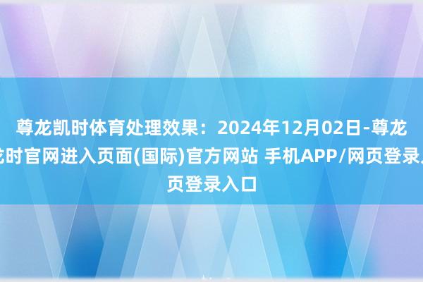 尊龙凯时体育处理效果：2024年12月02日-尊龙凯龙时官网进入页面(国际)官方网站 手机APP/网页登录入口