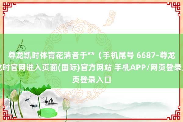 尊龙凯时体育花消者于**（手机尾号 6687-尊龙凯龙时官网进入页面(国际)官方网站 手机APP/网页登录入口