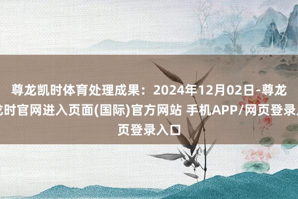 尊龙凯时体育处理成果：2024年12月02日-尊龙凯龙时官网进入页面(国际)官方网站 手机APP/网页登录入口
