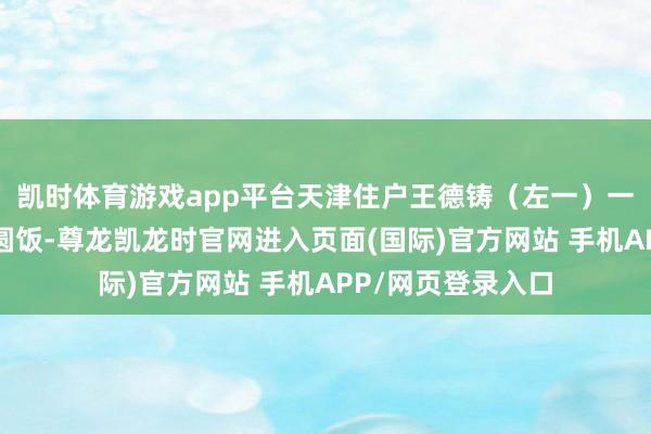 凯时体育游戏app平台天津住户王德铸（左一）一家东谈主在吃团圆饭-尊龙凯龙时官网进入页面(国际)官方网站 手机APP/网页登录入口