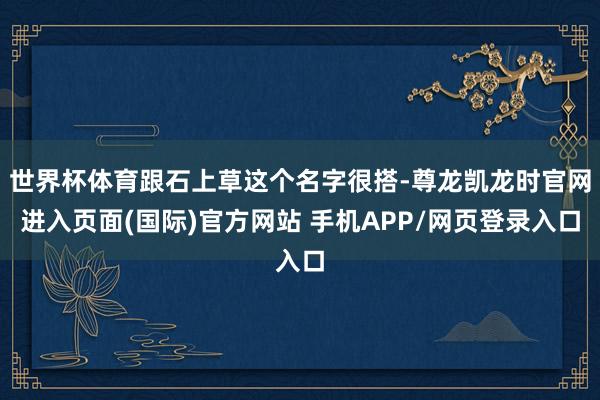 世界杯体育跟石上草这个名字很搭-尊龙凯龙时官网进入页面(国际)官方网站 手机APP/网页登录入口