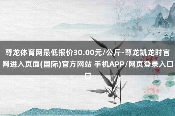 尊龙体育网最低报价30.00元/公斤-尊龙凯龙时官网进入页面(国际)官方网站 手机APP/网页登录入口