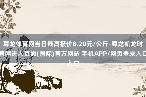 尊龙体育网当日最高报价8.20元/公斤-尊龙凯龙时官网进入页面(国际)官方网站 手机APP/网页登录入口