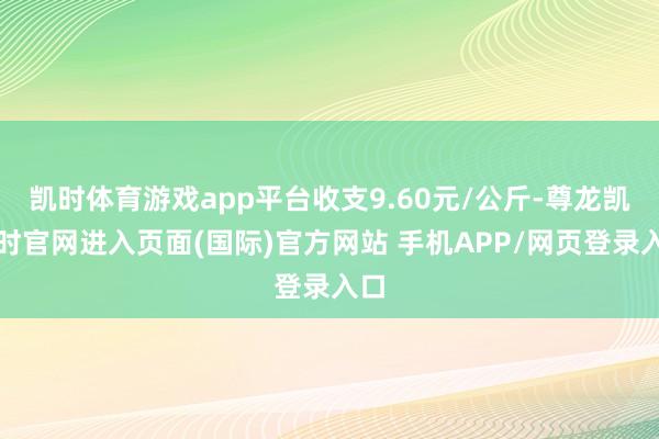 凯时体育游戏app平台收支9.60元/公斤-尊龙凯龙时官网进入页面(国际)官方网站 手机APP/网页登录入口