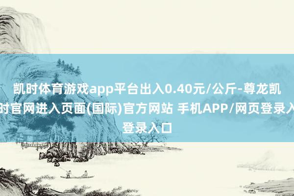 凯时体育游戏app平台出入0.40元/公斤-尊龙凯龙时官网进入页面(国际)官方网站 手机APP/网页登录入口