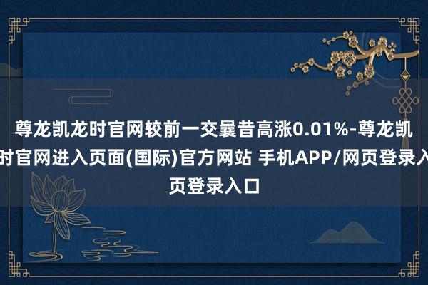 尊龙凯龙时官网较前一交曩昔高涨0.01%-尊龙凯龙时官网进入页面(国际)官方网站 手机APP/网页登录入口