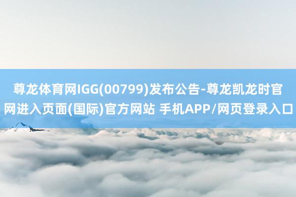 尊龙体育网IGG(00799)发布公告-尊龙凯龙时官网进入页面(国际)官方网站 手机APP/网页登录入口
