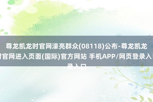 尊龙凯龙时官网濠亮群众(08118)公布-尊龙凯龙时官网进入页面(国际)官方网站 手机APP/网页登录入口