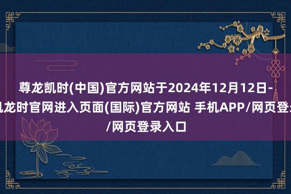 尊龙凯时(中国)官方网站于2024年12月12日-尊龙凯龙时官网进入页面(国际)官方网站 手机APP/网页登录入口