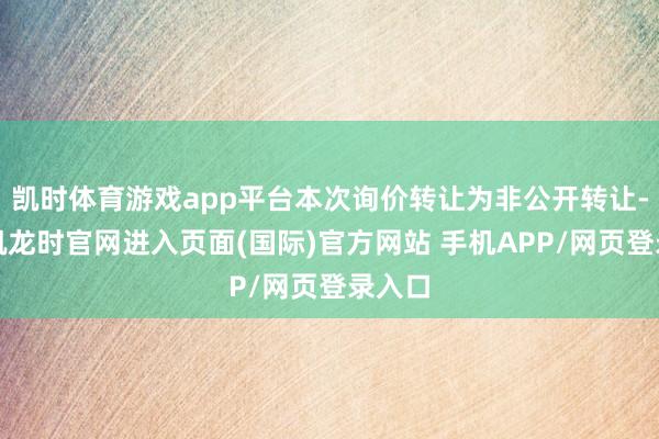 凯时体育游戏app平台本次询价转让为非公开转让-尊龙凯龙时官网进入页面(国际)官方网站 手机APP/网页登录入口