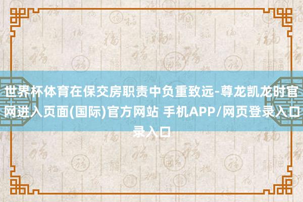 世界杯体育在保交房职责中负重致远-尊龙凯龙时官网进入页面(国际)官方网站 手机APP/网页登录入口
