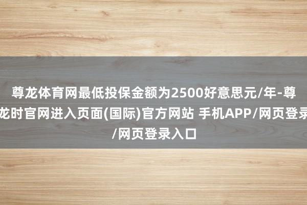 尊龙体育网最低投保金额为2500好意思元/年-尊龙凯龙时官网进入页面(国际)官方网站 手机APP/网页登录入口
